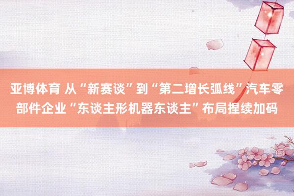 亚博体育 从“新赛谈”到“第二增长弧线”汽车零部件企业“东谈主形机器东谈主”布局捏续加码