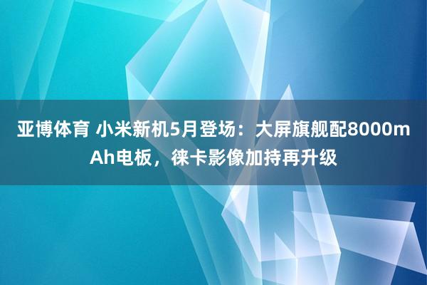亚博体育 小米新机5月登场：大屏旗舰配8000mAh电板，徕卡影像加持再升级