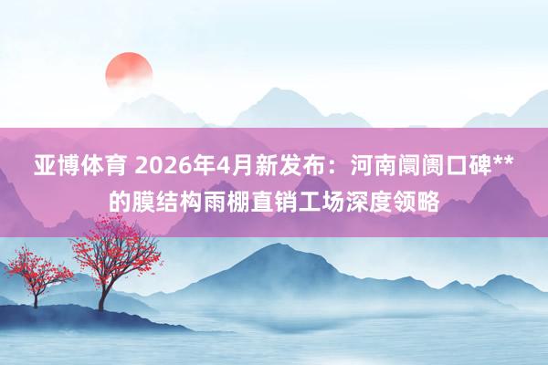 亚博体育 2026年4月新发布：河南阛阓口碑**的膜结构雨棚直销工场深度领略