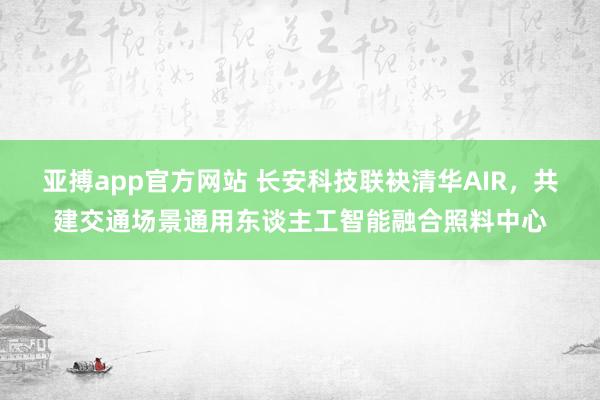 亚搏app官方网站 长安科技联袂清华AIR，共建交通场景通用东谈主工智能融合照料中心