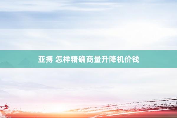 亚搏 怎样精确商量升降机价钱
