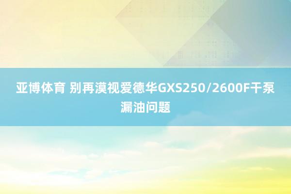 亚博体育 别再漠视爱德华GXS250/2600F干泵漏油问题