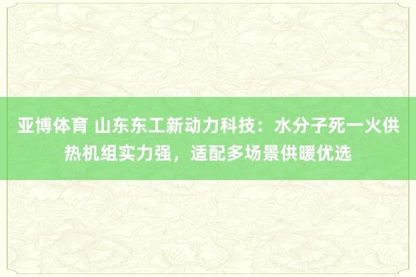 亚博体育 山东东工新动力科技：水分子死一火供热机组实力强，适配多场景供暖优选
