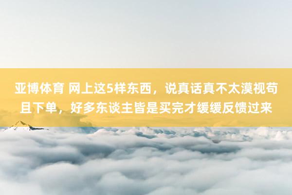 亚博体育 网上这5样东西，说真话真不太漠视苟且下单，好多东谈主皆是买完才缓缓反馈过来