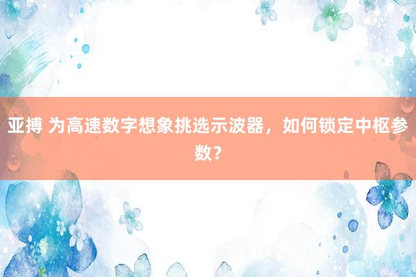 亚搏 为高速数字想象挑选示波器，如何锁定中枢参数？