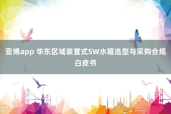 亚博app 华东区域装置式SW水箱选型与采购合规白皮书