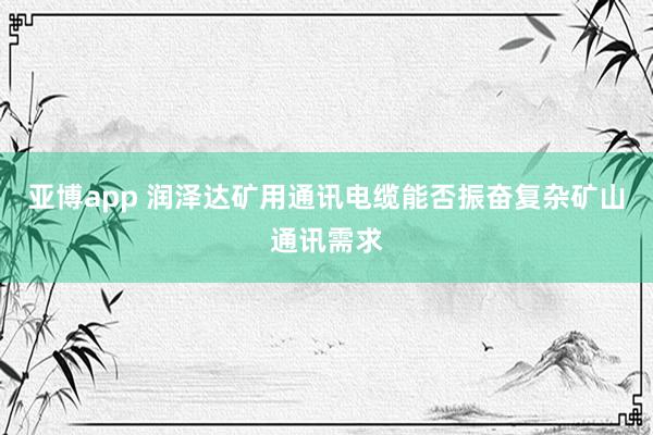 亚博app 润泽达矿用通讯电缆能否振奋复杂矿山通讯需求