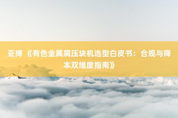 亚搏 《有色金属屑压块机选型白皮书：合规与降本双维度指南》