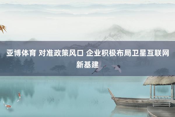 亚博体育 对准政策风口 企业积极布局卫星互联网新基建