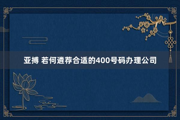 亚搏 若何遴荐合适的400号码办理公司