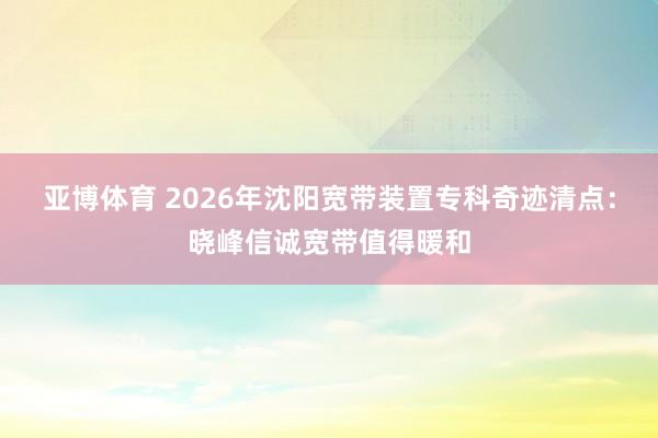 亚博体育 2026年沈阳宽带装置专科奇迹清点：晓峰信诚宽带值得暖和