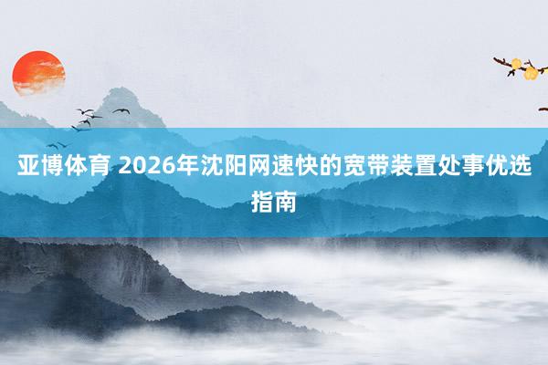 亚博体育 2026年沈阳网速快的宽带装置处事优选指南
