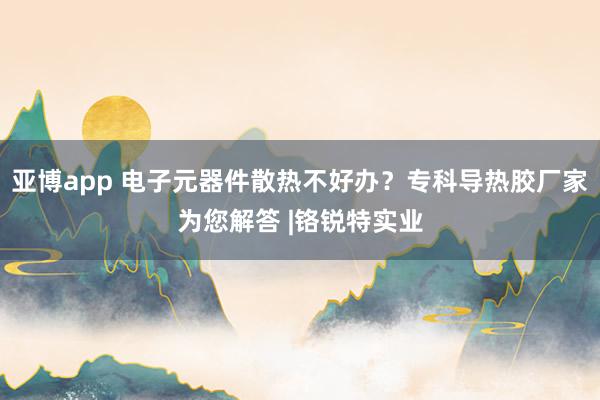 亚博app 电子元器件散热不好办？专科导热胶厂家为您解答 |铬锐特实业