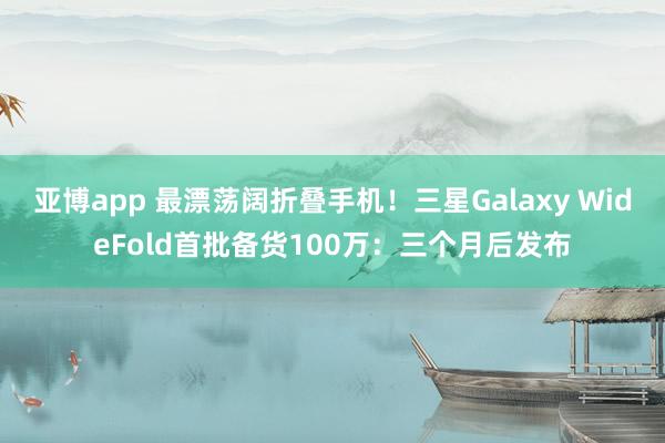 亚博app 最漂荡阔折叠手机！三星Galaxy WideFold首批备货100万：三个月后发布