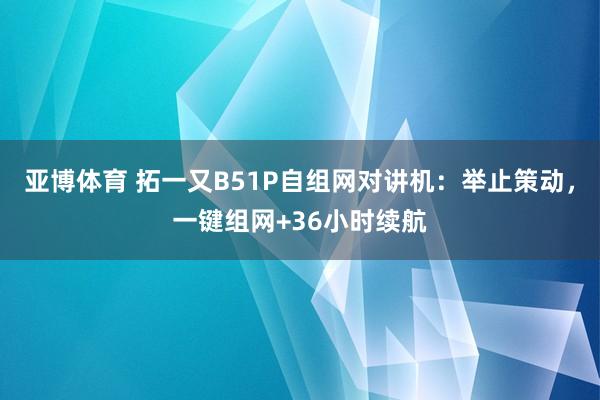 亚博体育 拓一又B51P自组网对讲机：举止策动，一键组网+36小时续航