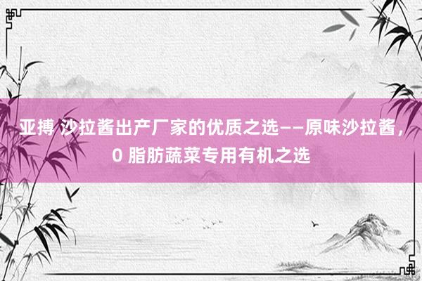 亚搏 沙拉酱出产厂家的优质之选——原味沙拉酱，0 脂肪蔬菜专用有机之选