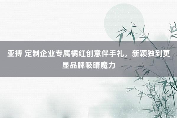 亚搏 定制企业专属橘红创意伴手礼，新颖独到更显品牌吸睛魔力
