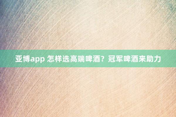 亚博app 怎样选高端啤酒？冠军啤酒来助力