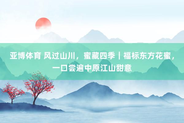 亚博体育 风过山川，蜜藏四季｜福标东方花蜜，一口尝遍中原江山甜意