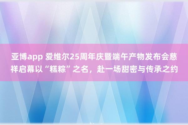 亚博app 爱维尔25周年庆暨端午产物发布会慈祥启幕以“糕粽”之名，赴一场甜密与传承之约
