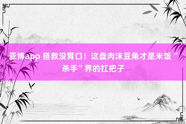 亚博app 搭救没胃口！这盘肉沫豆角才是米饭“杀手”界的扛把子