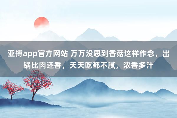 亚搏app官方网站 万万没思到香菇这样作念，出锅比肉还香，天天吃都不腻，浓香多汁