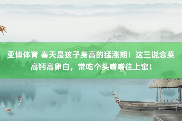 亚博体育 春天是孩子身高的猛涨期！这三说念菜高钙高卵白，常吃个头噌噌往上窜！