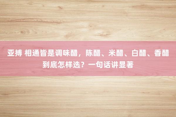 亚搏 相通皆是调味醋，陈醋、米醋、白醋、香醋到底怎样选？一句话讲显著