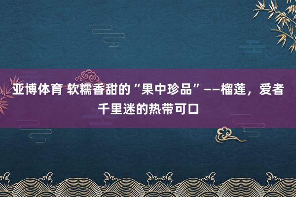 亚博体育 软糯香甜的“果中珍品”——榴莲，爱者千里迷的热带可口