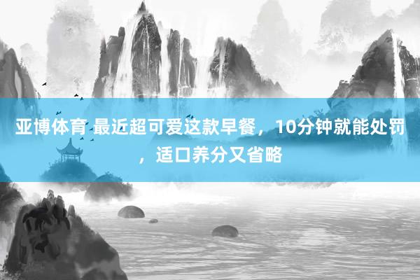 亚博体育 最近超可爱这款早餐，10分钟就能处罚，适口养分又省略