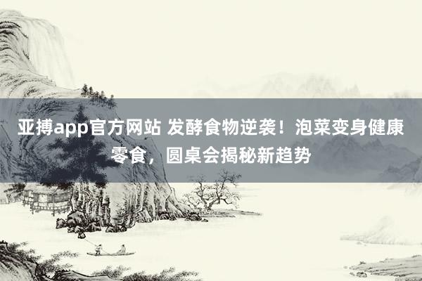 亚搏app官方网站 发酵食物逆袭！泡菜变身健康零食，圆桌会揭秘新趋势