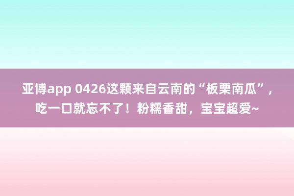 亚博app 0426这颗来自云南的“板栗南瓜”，吃一口就忘不了！粉糯香甜，宝宝超爱~