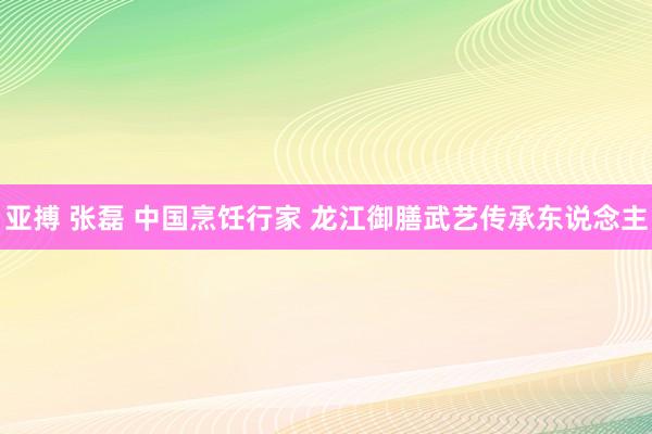 亚搏 张磊 中国烹饪行家 龙江御膳武艺传承东说念主