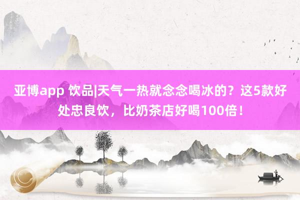 亚博app 饮品|天气一热就念念喝冰的？这5款好处忠良饮，比奶茶店好喝100倍！