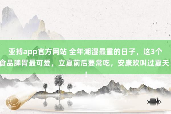 亚搏app官方网站 全年潮湿最重的日子，这3个食品脾胃最可爱，立夏前后要常吃，安康欢叫过夏天！