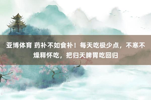 亚博体育 药补不如食补！每天吃极少点，不寒不燥释怀吃，<a href=