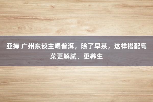 亚搏 广州东谈主喝普洱，除了早茶，这样搭配粤菜更解腻、更养生