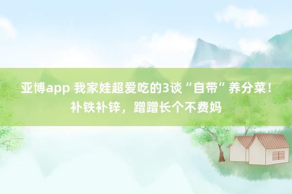 亚博app 我家娃超爱吃的3谈“自带”养分菜！补铁补锌，蹭蹭长个不费妈