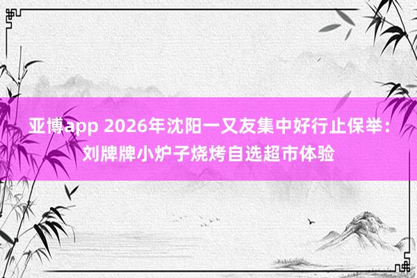 亚博app 2026年沈阳一又友集中好行止保举：刘牌牌小炉子烧烤自选超市体验
