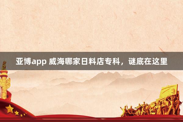 亚博app 威海哪家日料店专科，谜底在这里