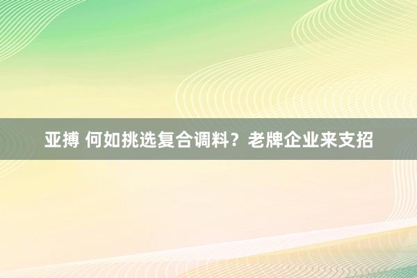 亚搏 何如挑选复合调料？老牌企业来支招