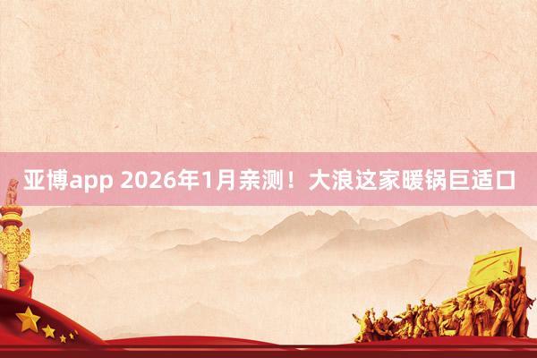 亚博app 2026年1月亲测！大浪这家暖锅巨适口