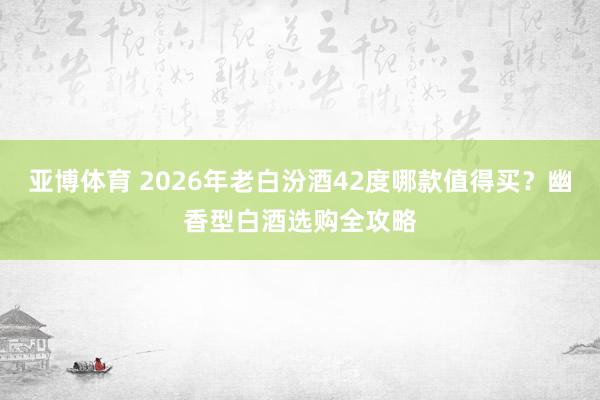 亚博体育 2026年老白汾酒42度哪款值得买？幽香型白酒选购全攻略