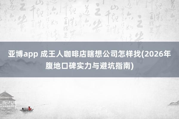 亚博app 成王人咖啡店瞎想公司怎样找(2026年腹地口碑实力与避坑指南)