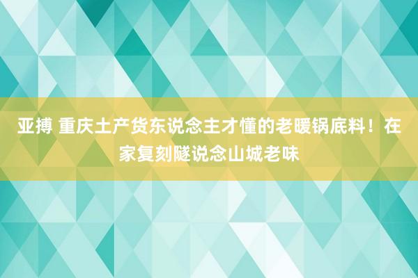 亚搏 重庆土产货东说念主才懂的老暖锅底料！在家复刻隧说念山城老味