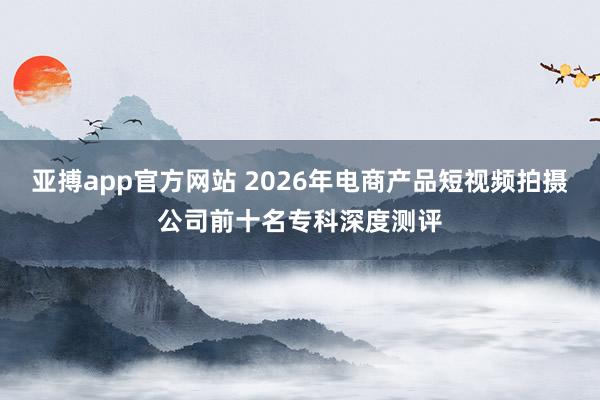 亚搏app官方网站 2026年电商产品短视频拍摄公司前十名专科深度测评