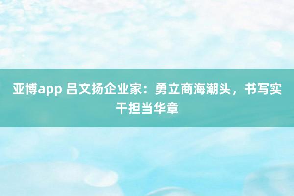 亚博app 吕文扬企业家：勇立商海潮头，书写实干担当华章