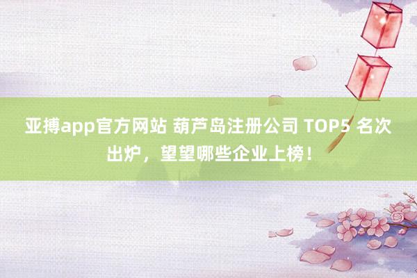 亚搏app官方网站 葫芦岛注册公司 TOP5 名次出炉，望望哪些企业上榜！