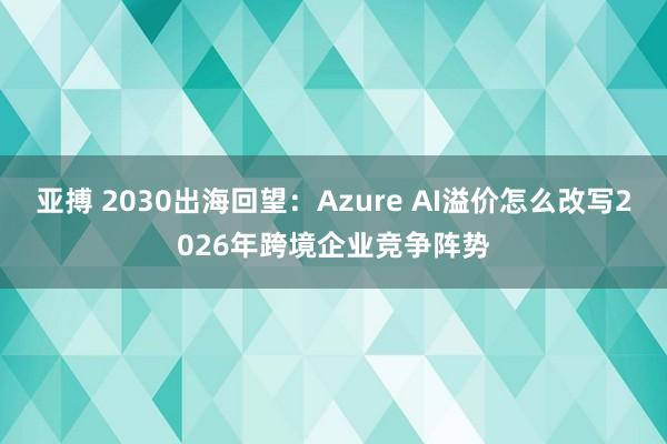 亚搏 2030出海回望：Azure AI溢价怎么改写2026年跨境企业竞争阵势