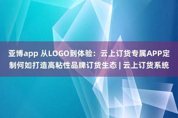 亚博app 从LOGO到体验：云上订货专属APP定制何如打造高粘性品牌订货生态 | 云上订货系统